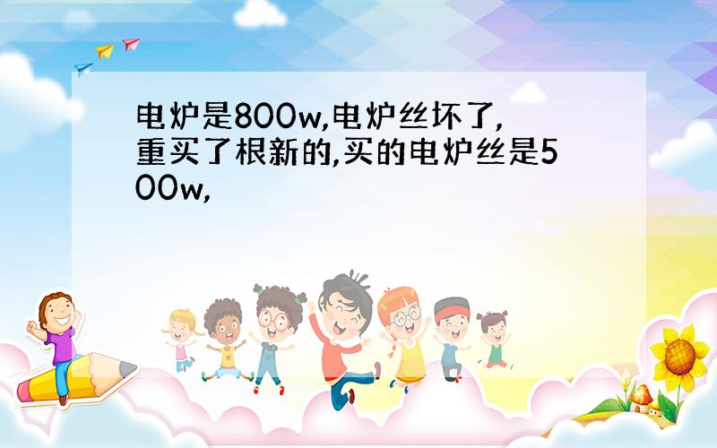 电炉是800w,电炉丝坏了,重买了根新的,买的电炉丝是500w,