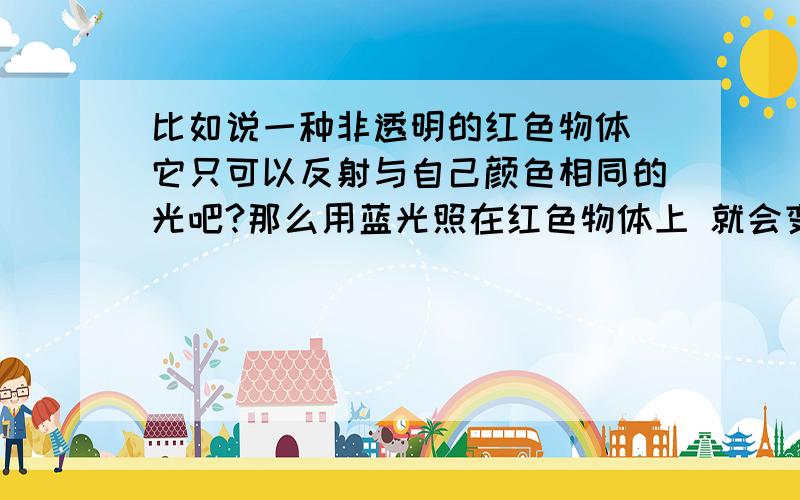 比如说一种非透明的红色物体 它只可以反射与自己颜色相同的光吧?那么用蓝光照在红色物体上 就会变成黑色吧?绿光也是,紫光也