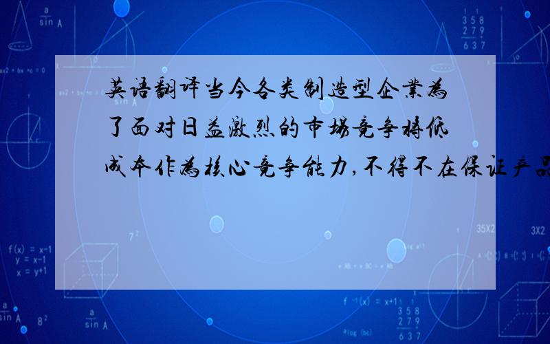 英语翻译当今各类制造型企业为了面对日益激烈的市场竞争将低成本作为核心竞争能力,不得不在保证产品质量的前提下,努力降低成本