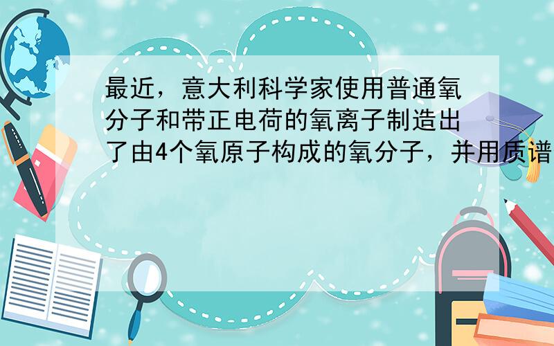 最近，意大利科学家使用普通氧分子和带正电荷的氧离子制造出了由4个氧原子构成的氧分子，并用质谱仪探测到了它存在的证据.若该