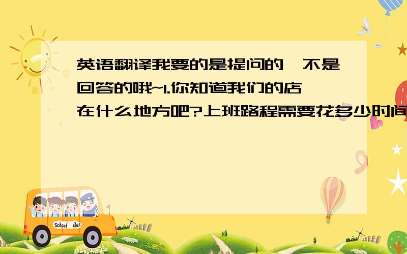 英语翻译我要的是提问的,不是回答的哦~1.你知道我们的店在什么地方吧?上班路程需要花多少时间?2.你对加班有什么看法?3