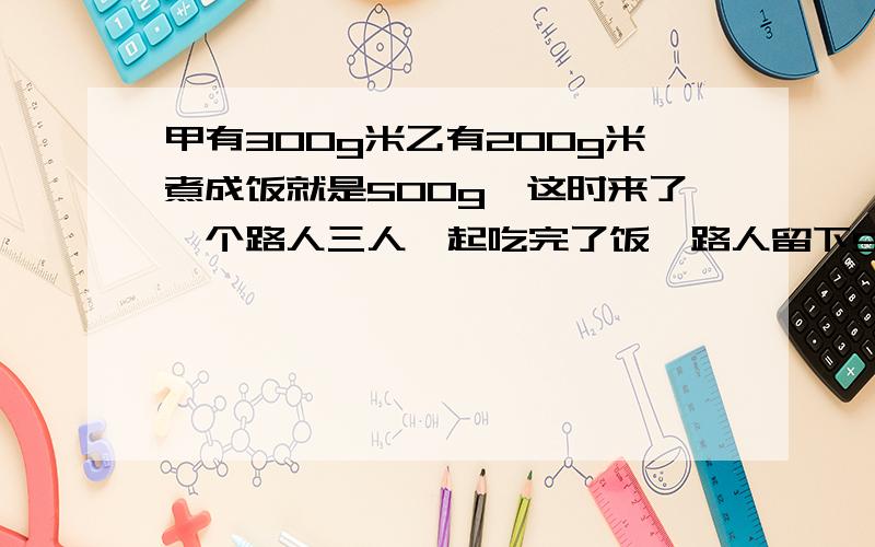 甲有300g米乙有200g米煮成饭就是500g,这时来了一个路人三人一起吃完了饭,路人留下5元钱.