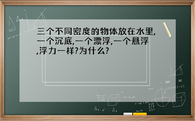 三个不同密度的物体放在水里,一个沉底,一个漂浮,一个悬浮,浮力一样?为什么?