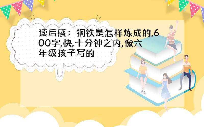 读后感；钢铁是怎样炼成的,600字,快,十分钟之内,像六年级孩子写的