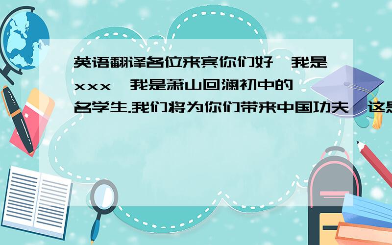 英语翻译各位来宾你们好,我是xxx,我是萧山回澜初中的一名学生.我们将为你们带来中国功夫,这是把中国功夫的一些技巧融入了