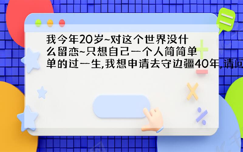 我今年20岁~对这个世界没什么留恋~只想自己一个人简简单单的过一生,我想申请去守边疆40年,请问有什么方法可以申请去守边