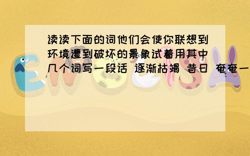 读读下面的词他们会使你联想到环境遭到破坏的景象试着用其中几个词写一段话 逐渐枯竭 昔日 奄奄一息