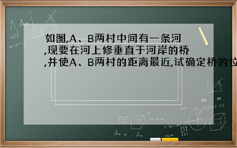 如图,A、B两村中间有一条河,现要在河上修垂直于河岸的桥,并使A、B两村的距离最近,试确定桥的位置,并说明理由