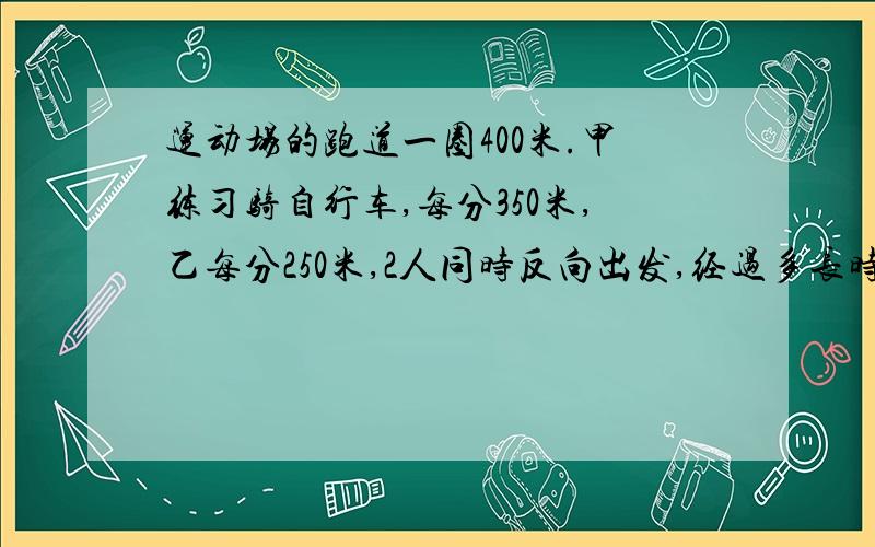 运动场的跑道一圈400米.甲练习骑自行车,每分350米,乙每分250米,2人同时反向出发,经过多长时间首次相遇?多长时间