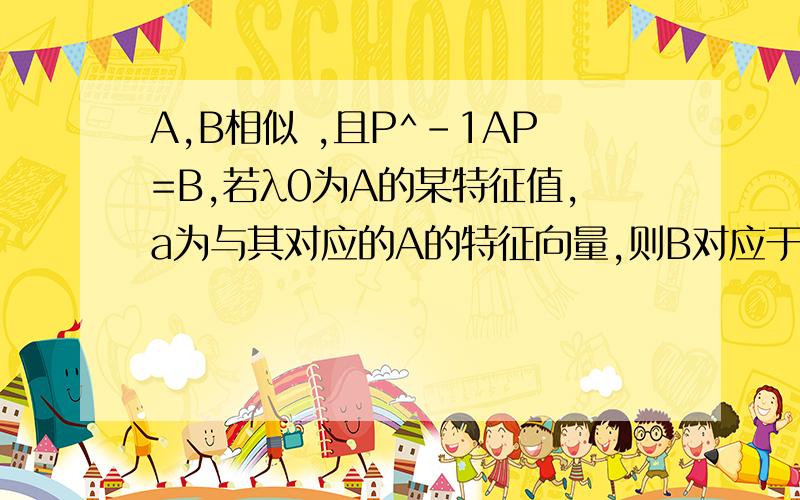 A,B相似 ,且P^-1AP=B,若λ0为A的某特征值,a为与其对应的A的特征向量,则B对应于λ0的特征向量为