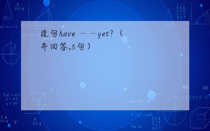 造句have ……yet?（并回答,5句）