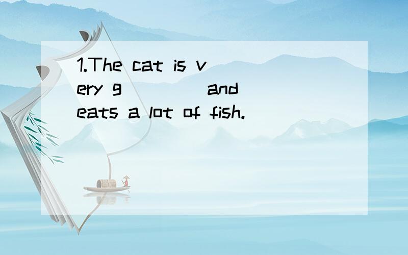 1.The cat is very g____ and eats a lot of fish.