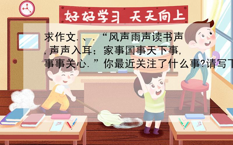 求作文.、.“风声雨声读书声,声声入耳；家事国事天下事,事事关心.”你最近关注了什么事?请写下来,400字左右.请你以《