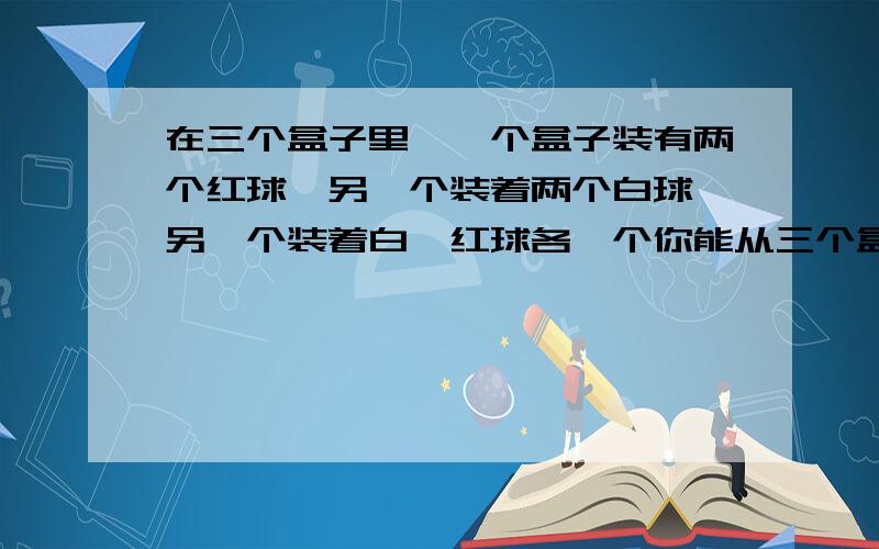 在三个盒子里,一个盒子装有两个红球,另一个装着两个白球,另一个装着白、红球各一个你能从三个盒子抽出一个球就知道三个盒子里