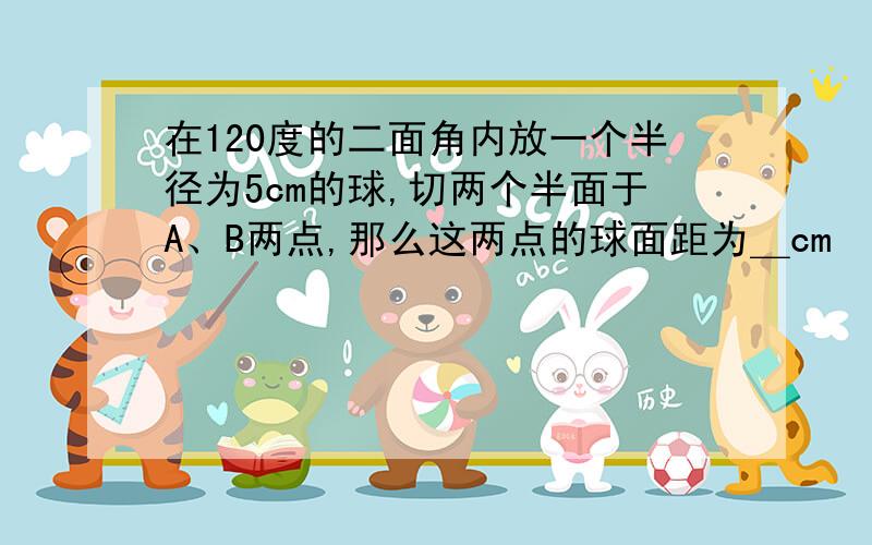 在120度的二面角内放一个半径为5cm的球,切两个半面于A、B两点,那么这两点的球面距为＿cm