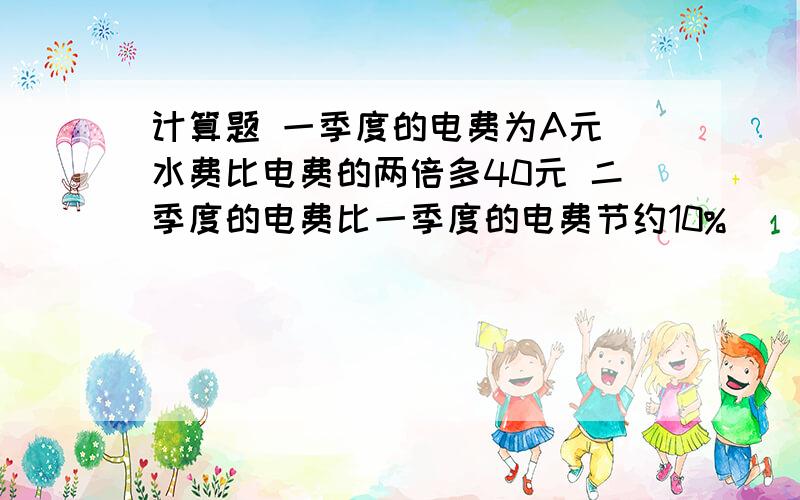 计算题 一季度的电费为A元 水费比电费的两倍多40元 二季度的电费比一季度的电费节约10%