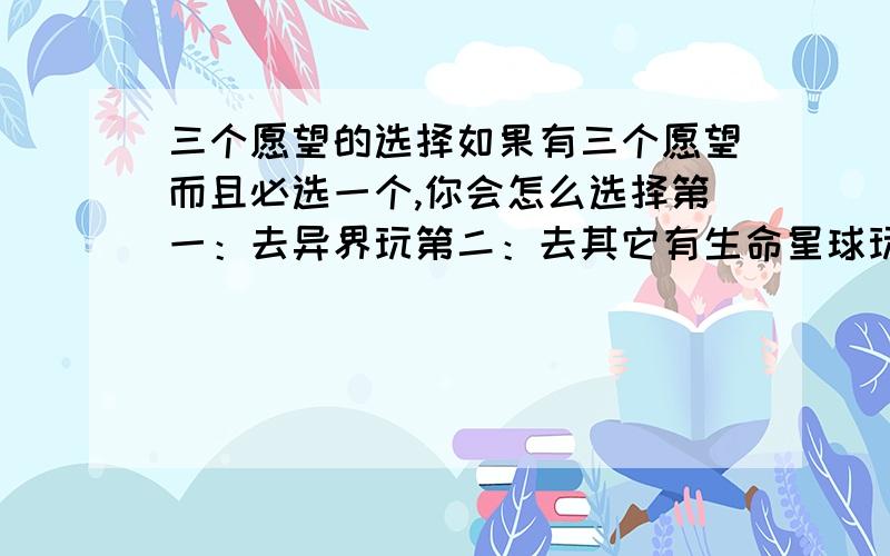 三个愿望的选择如果有三个愿望而且必选一个,你会怎么选择第一：去异界玩第二：去其它有生命星球玩第三：去平行空间玩我就晕了,