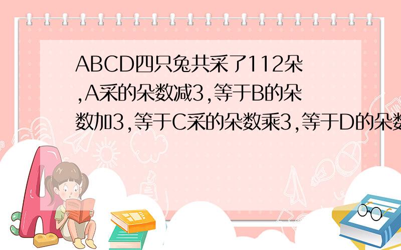 ABCD四只兔共采了112朵,A采的朵数减3,等于B的朵数加3,等于C采的朵数乘3,等于D的朵数除以3求ABCD各采几