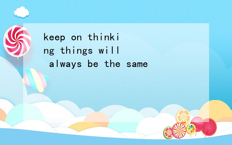 keep on thinking things will always be the same