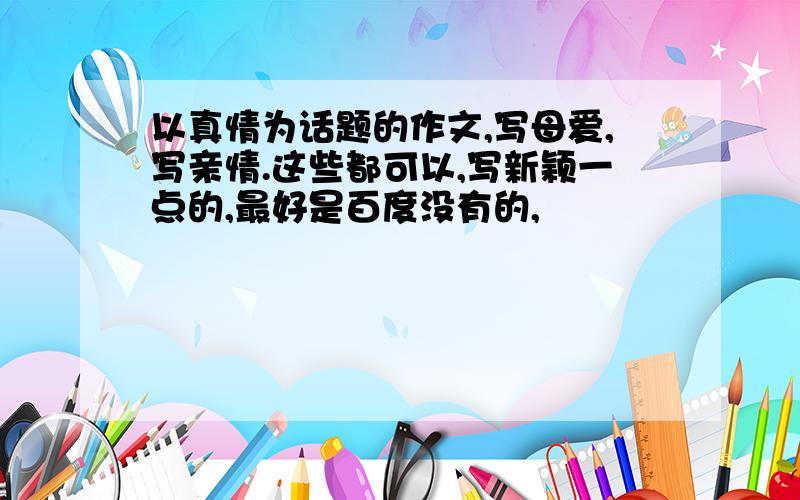 以真情为话题的作文,写母爱,写亲情.这些都可以,写新颖一点的,最好是百度没有的,