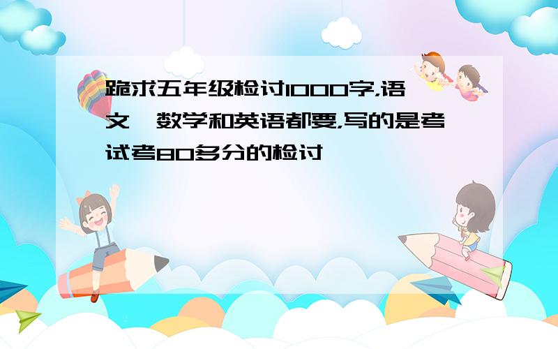 跪求五年级检讨1000字，语文、数学和英语都要，写的是考试考80多分的检讨