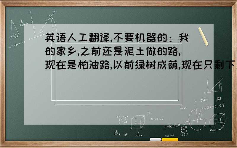 英语人工翻译,不要机器的：我的家乡,之前还是泥土做的路,现在是柏油路,以前绿树成荫,现在只剩下几颗小树