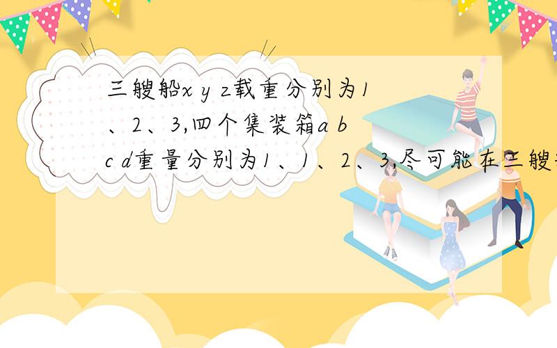 三艘船x y z载重分别为1、2、3,四个集装箱a b c d重量分别为1、1、2、3,尽可能在三艘船上放更多的箱子