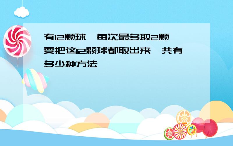 有12颗球,每次最多取2颗,要把这12颗球都取出来,共有多少种方法