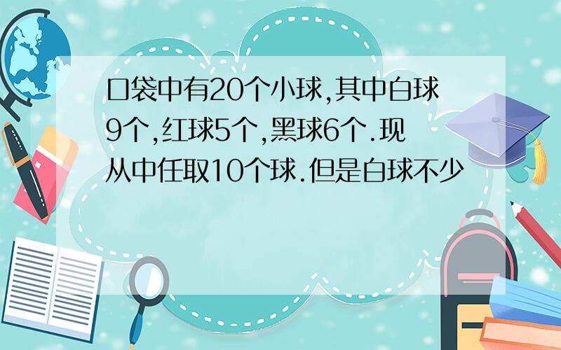 口袋中有20个小球,其中白球9个,红球5个,黑球6个.现从中任取10个球.但是白球不少