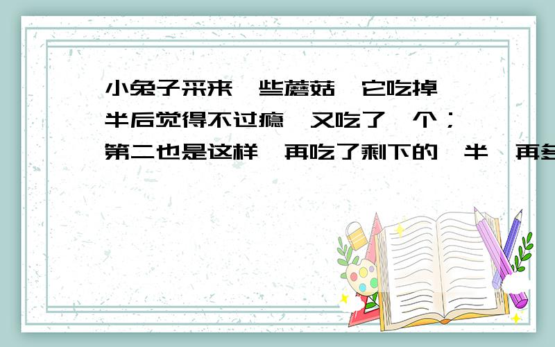 小兔子采来一些蘑菇,它吃掉一半后觉得不过瘾,又吃了一个；第二也是这样,再吃了剩下的一半,再多吃一个；第三天,又吃剩下的一