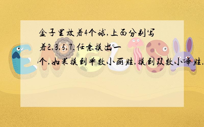 盒子里放着4个球,上面分别写着2,3,5,7.任意摸出一个,如果摸到单数小丽胜,摸到双数小华胜.这个规则对小