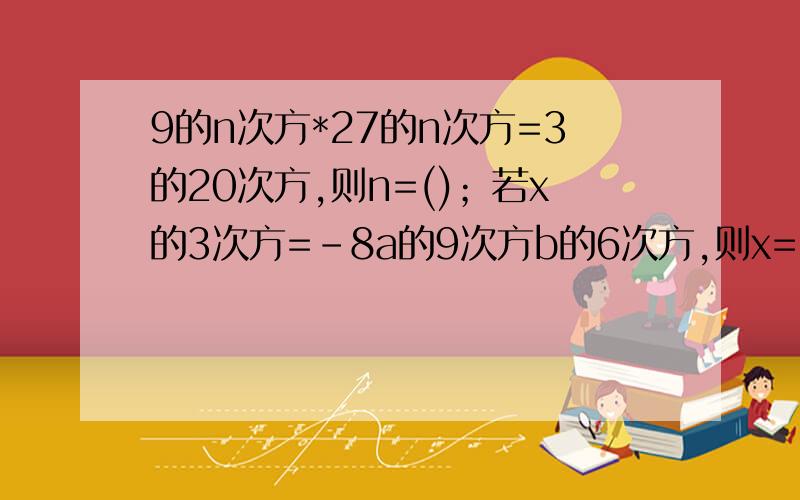 9的n次方*27的n次方=3的20次方,则n=()；若x的3次方=-8a的9次方b的6次方,则x=（）