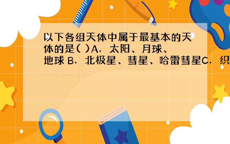 以下各组天体中属于最基本的天体的是( )A．太阳、月球、地球 B．北极星、彗星、哈雷彗星C．织女星、太阳、猎户座大星云