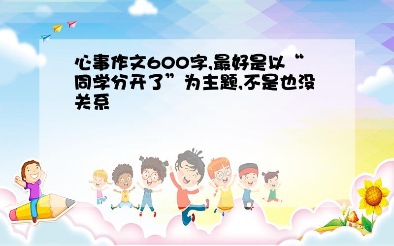 心事作文600字,最好是以“同学分开了”为主题,不是也没关系