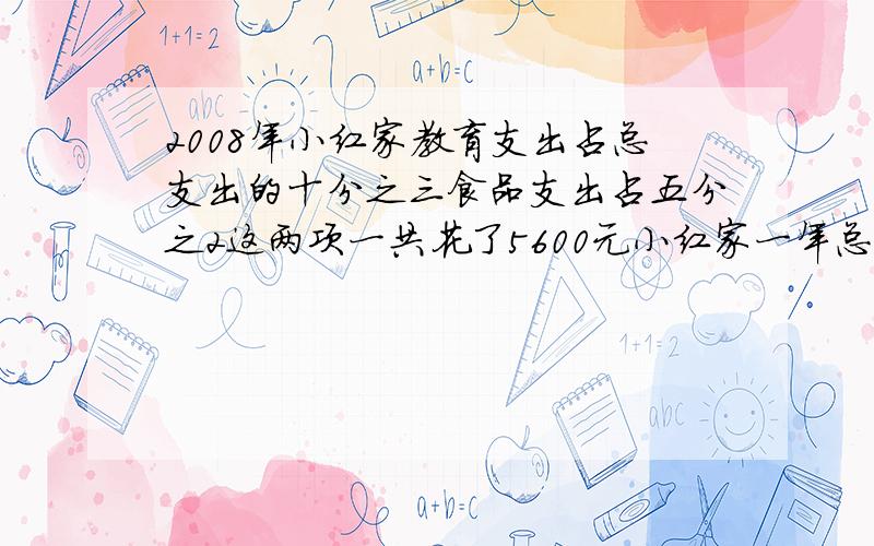 2008年小红家教育支出占总支出的十分之三食品支出占五分之2这两项一共花了5600元小红家一年总支出是多少元