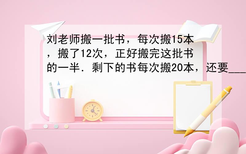 刘老师搬一批书，每次搬15本，搬了12次，正好搬完这批书的一半．剩下的书每次搬20本，还要______次才能搬完．