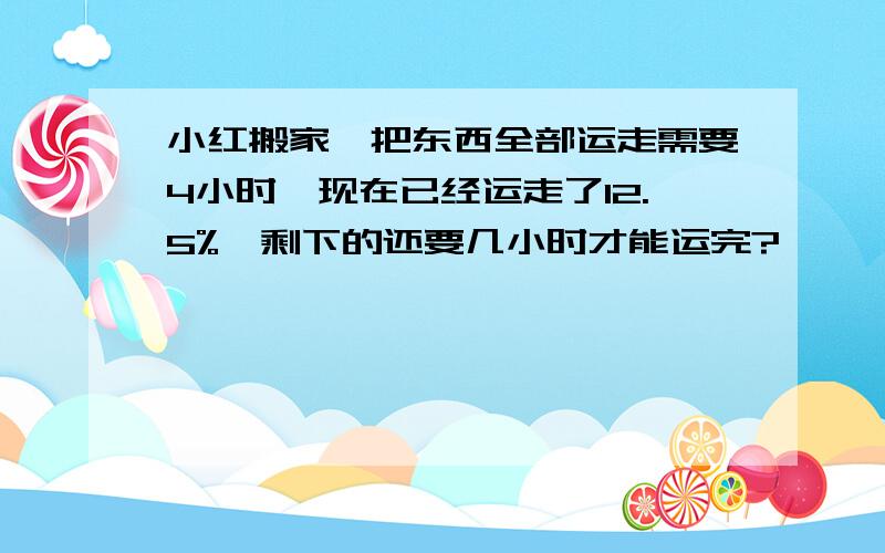 小红搬家,把东西全部运走需要4小时,现在已经运走了12.5%,剩下的还要几小时才能运完?