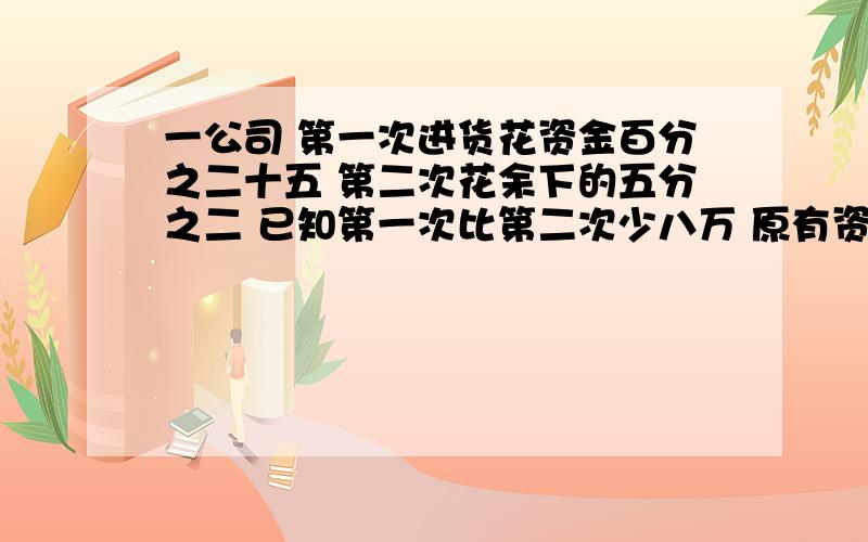 一公司 第一次进货花资金百分之二十五 第二次花余下的五分之二 已知第一次比第二次少八万 原有资金多少