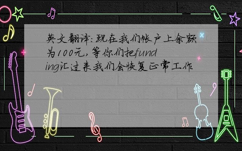 英文翻译：现在我们帐户上余额为100元,等你们把funding汇过来我们会恢复正常工作