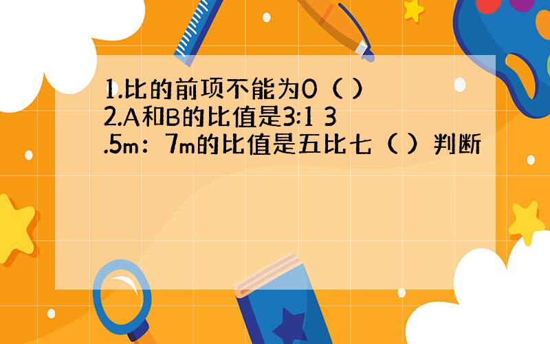 1.比的前项不能为0（ ） 2.A和B的比值是3:1 3.5m：7m的比值是五比七（ ）判断