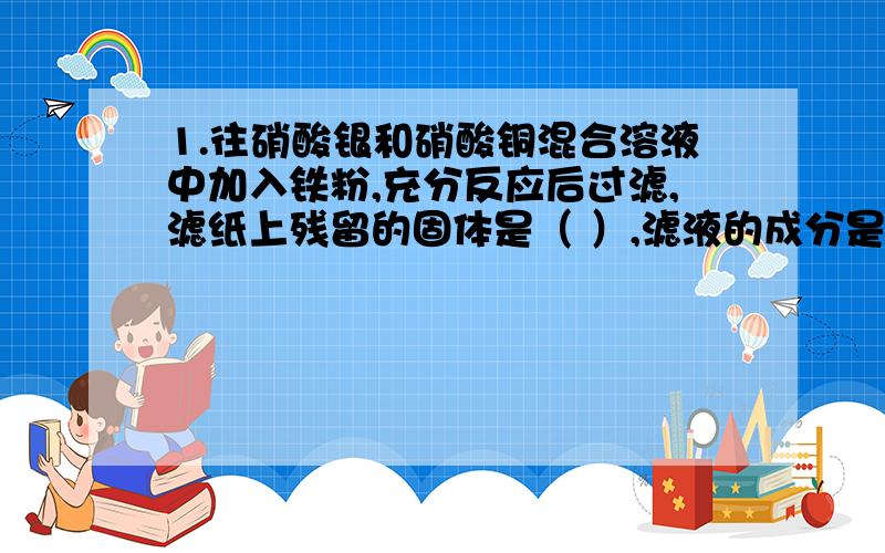 1.往硝酸银和硝酸铜混合溶液中加入铁粉,充分反应后过滤,滤纸上残留的固体是（ ）,滤液的成分是（ ）