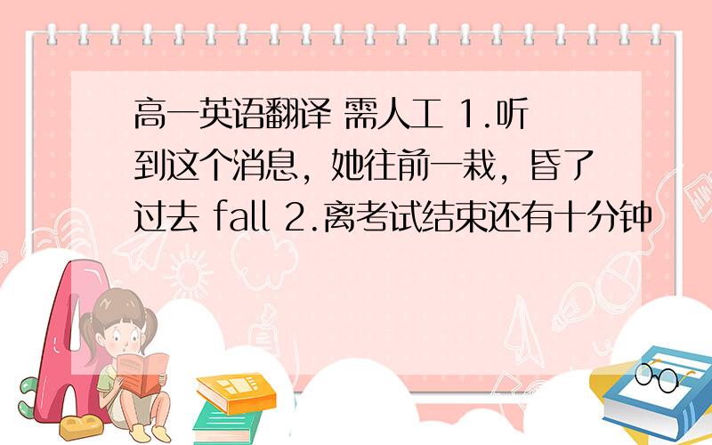 高一英语翻译 需人工 1.听到这个消息，她往前一栽，昏了过去 fall 2.离考试结束还有十分钟