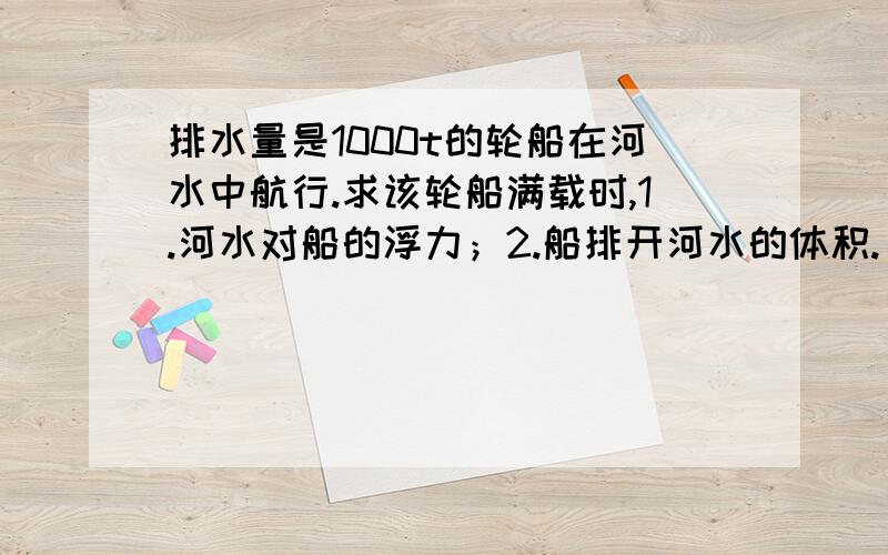 排水量是1000t的轮船在河水中航行.求该轮船满载时,1.河水对船的浮力；2.船排开河水的体积.（g取10N/kg