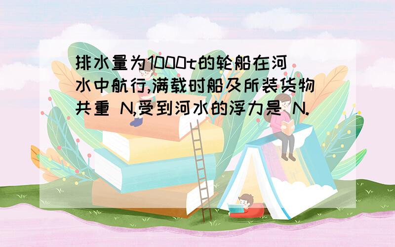 排水量为1000t的轮船在河水中航行,满载时船及所装货物共重 N,受到河水的浮力是 N.