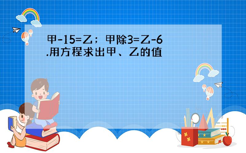 甲-15=乙；甲除3=乙-6.用方程求出甲、乙的值