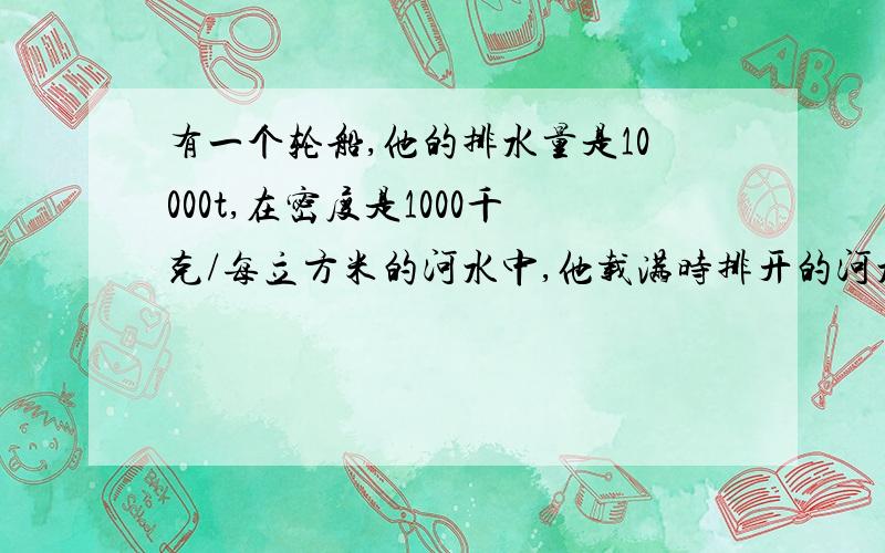 有一个轮船,他的排水量是10000t,在密度是1000千克/每立方米的河水中,他载满时排开的河水的体积是多少?