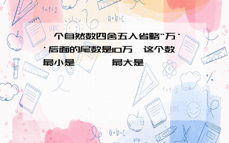 一个自然数四舍五入省略“万‘’后面的尾数是10万,这个数最小是{ },最大是{ }