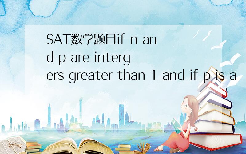 SAT数学题目if n and p are intergers greater than 1 and if p is a