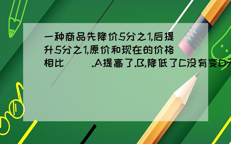 一种商品先降价5分之1,后提升5分之1,原价和现在的价格相比( ).A提高了.B,降低了C没有变D无法确定.