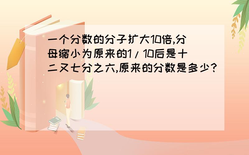 一个分数的分子扩大10倍,分母缩小为原来的1/10后是十二又七分之六,原来的分数是多少?